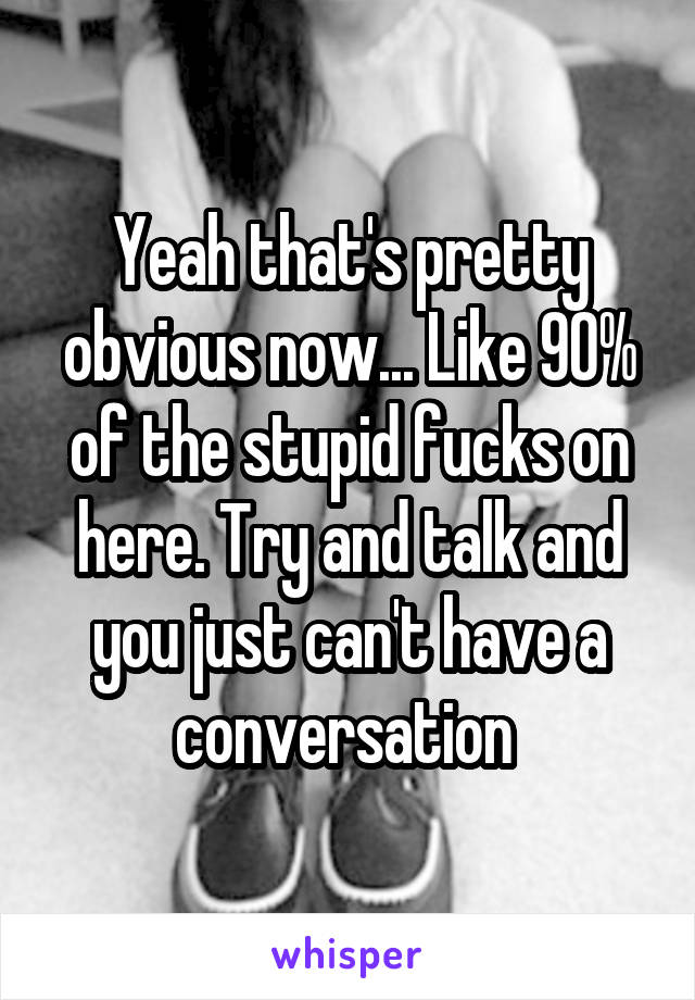 Yeah that's pretty obvious now... Like 90% of the stupid fucks on here. Try and talk and you just can't have a conversation 