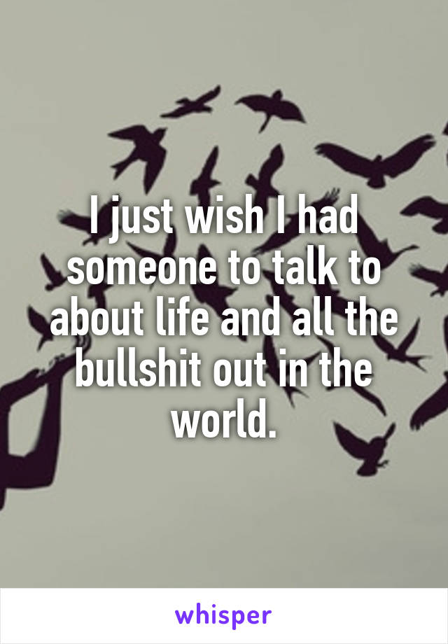 I just wish I had someone to talk to about life and all the bullshit out in the world.