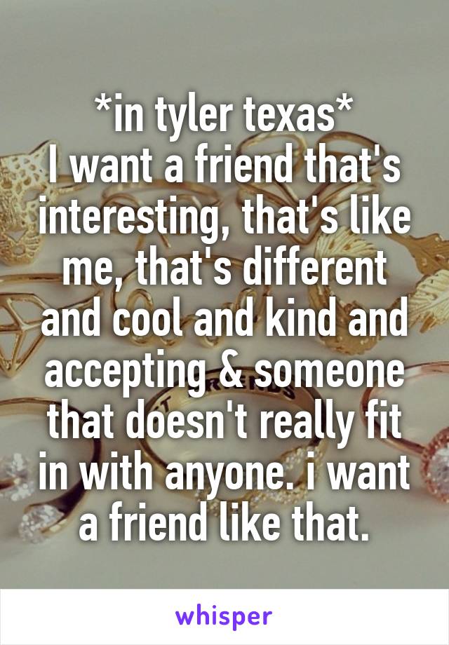 *in tyler texas*
I want a friend that's interesting, that's like me, that's different and cool and kind and accepting & someone that doesn't really fit in with anyone. i want a friend like that.