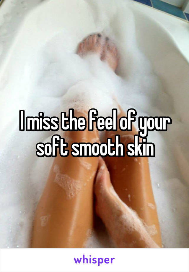 I miss the feel of your soft smooth skin