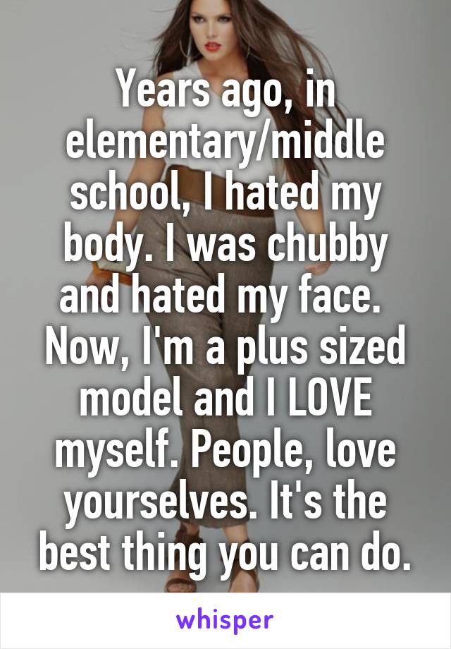 Years ago, in elementary/middle school, I hated my body. I was chubby and hated my face. 
Now, I'm a plus sized model and I LOVE myself. People, love yourselves. It's the best thing you can do.