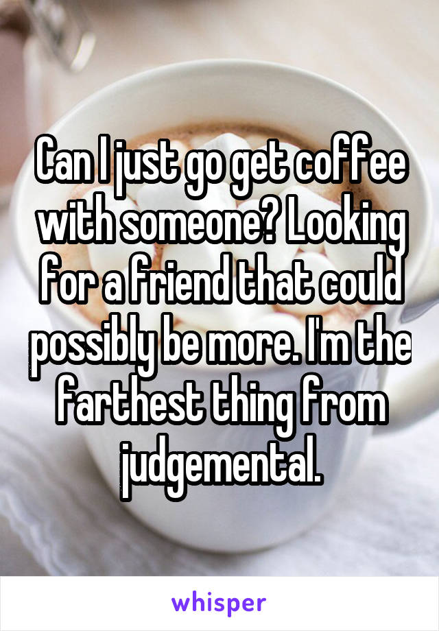 Can I just go get coffee with someone? Looking for a friend that could possibly be more. I'm the farthest thing from judgemental.