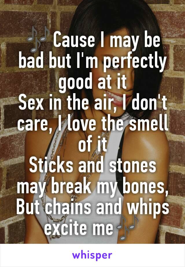 🎶Cause I may be bad but I'm perfectly good at it
Sex in the air, I don't care, I love the smell of it
Sticks and stones may break my bones,
But chains and whips excite me🎶