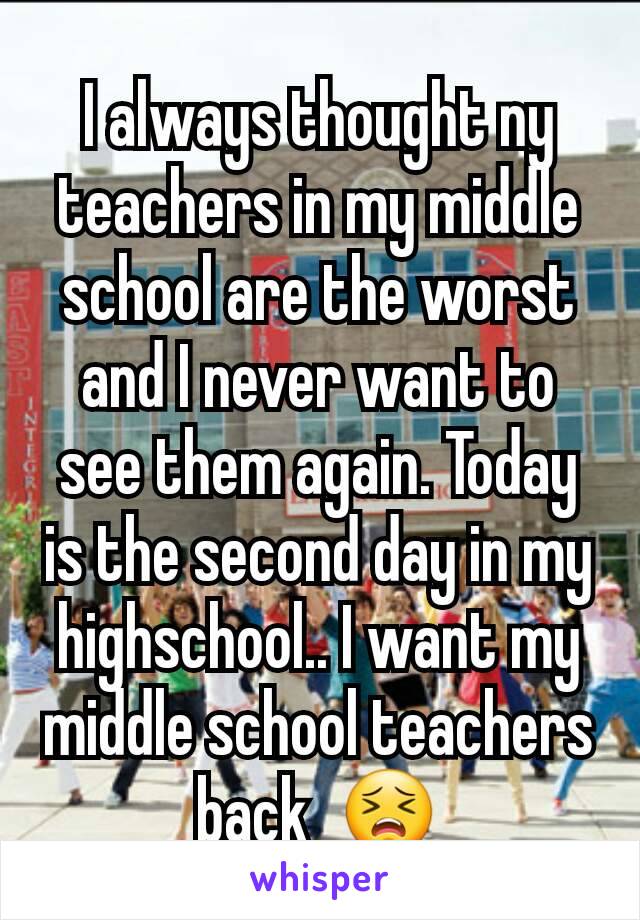 I always thought ny teachers in my middle school are the worst and I never want to see them again. Today is the second day in my highschool.. I want my middle school teachers back  😣