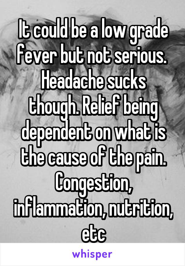 It could be a low grade fever but not serious. 
Headache sucks though. Relief being dependent on what is the cause of the pain. Congestion, inflammation, nutrition, etc