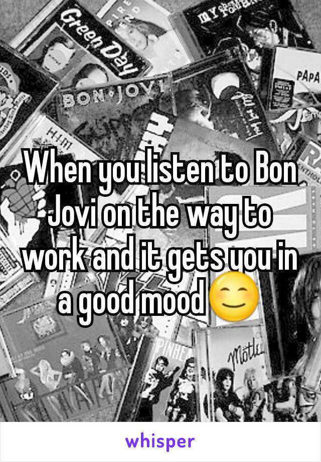 When you listen to Bon Jovi on the way to work and it gets you in a good mood😊