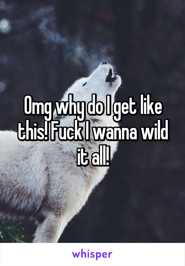 Omg why do I get like this! Fuck I wanna wild it all!