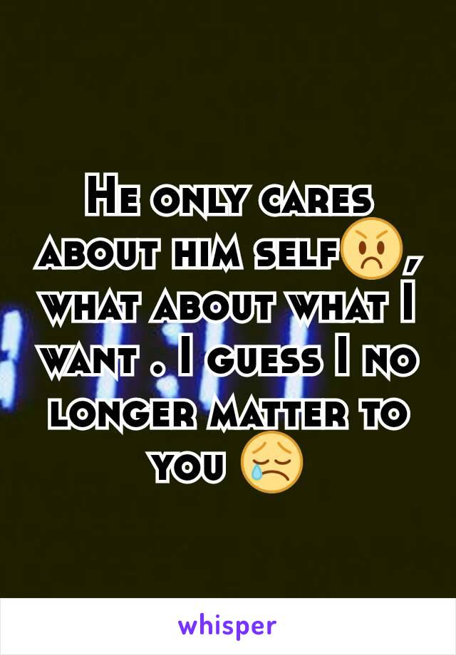 He only cares about him self😡, what about what I want . I guess I no longer matter to you 😢