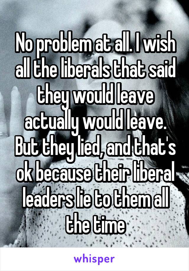 No problem at all. I wish all the liberals that said they would leave actually would leave. But they lied, and that's ok because their liberal leaders lie to them all the time