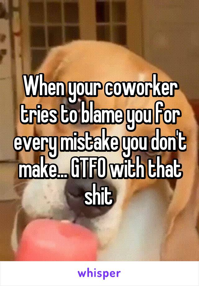 When your coworker tries to blame you for every mistake you don't make... GTFO with that shit 