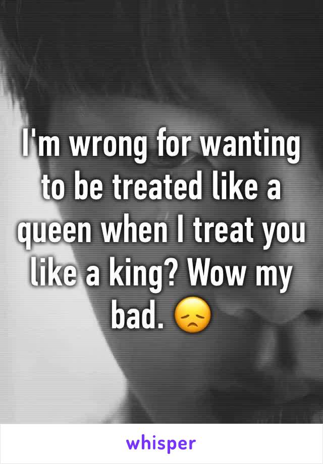 I'm wrong for wanting to be treated like a queen when I treat you like a king? Wow my bad. 😞