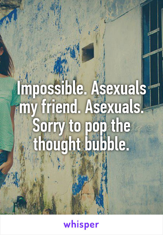 Impossible. Asexuals my friend. Asexuals. Sorry to pop the thought bubble.