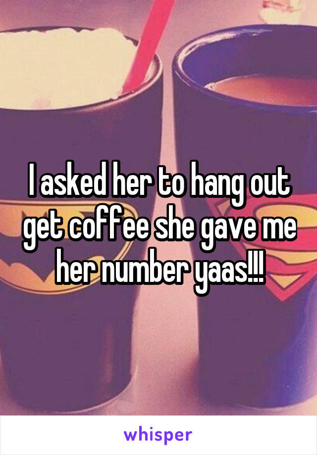 I asked her to hang out get coffee she gave me her number yaas!!!