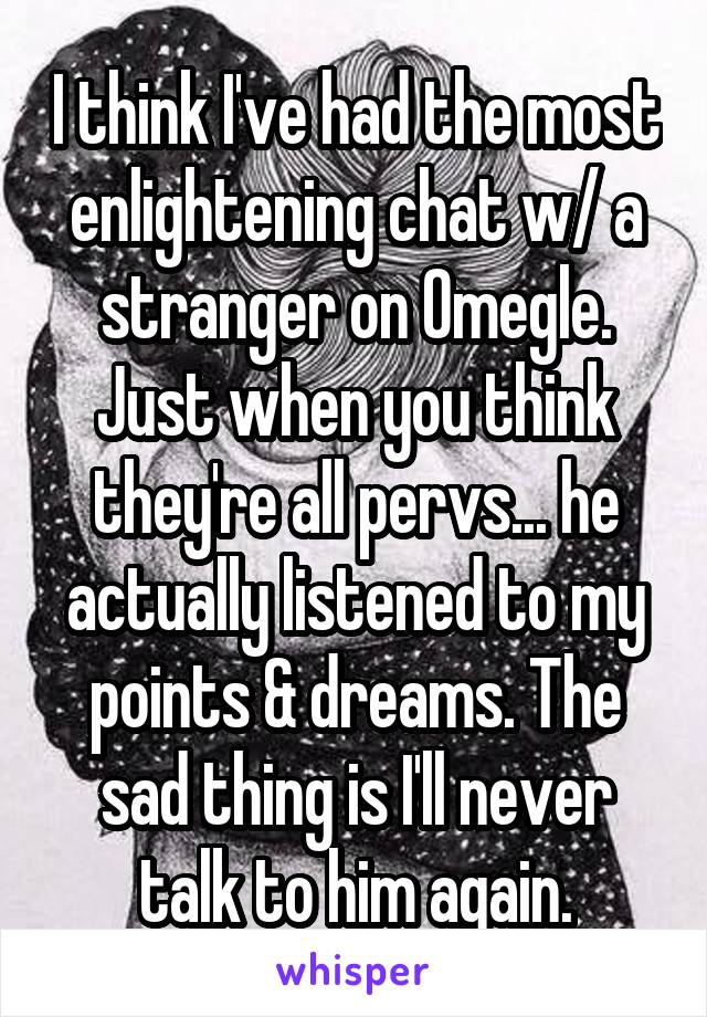 I think I've had the most enlightening chat w/ a stranger on Omegle. Just when you think they're all pervs... he actually listened to my points & dreams. The sad thing is I'll never talk to him again.