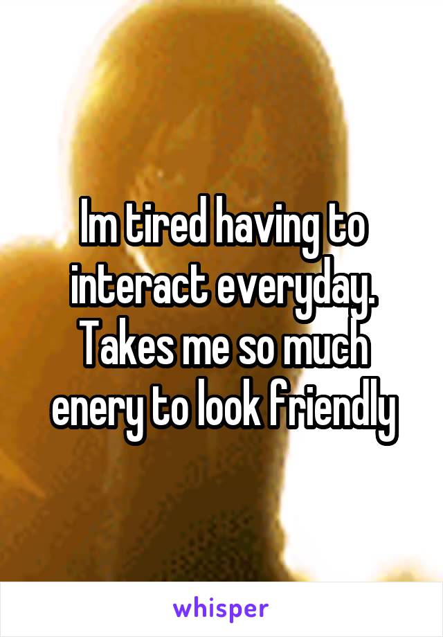 Im tired having to interact everyday. Takes me so much enery to look friendly