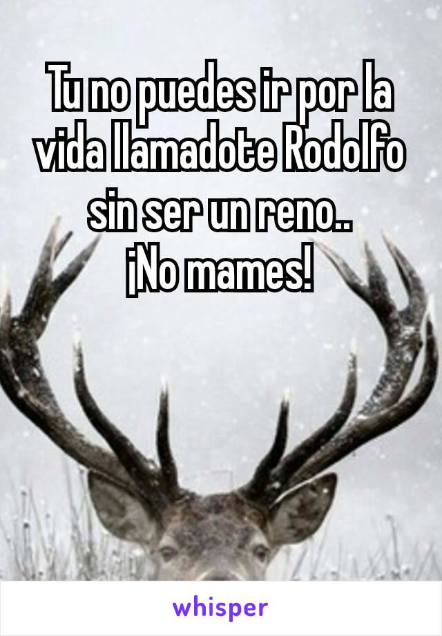 Tu no puedes ir por la vida llamadote Rodolfo sin ser un reno..
¡No mames!