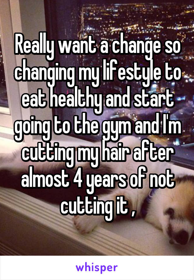 Really want a change so changing my lifestyle to eat healthy and start going to the gym and I'm cutting my hair after almost 4 years of not cutting it ,
