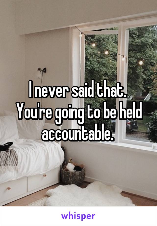 I never said that. 
You're going to be held accountable. 