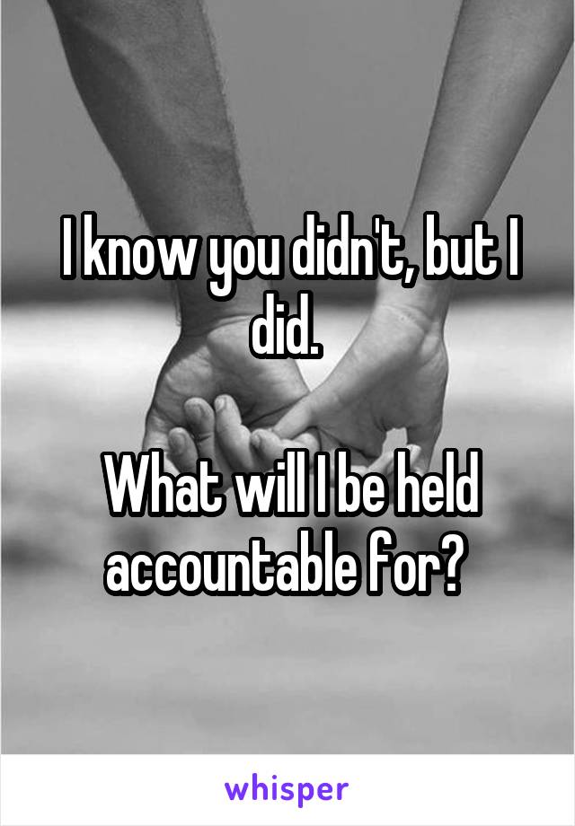 I know you didn't, but I did. 

What will I be held accountable for? 