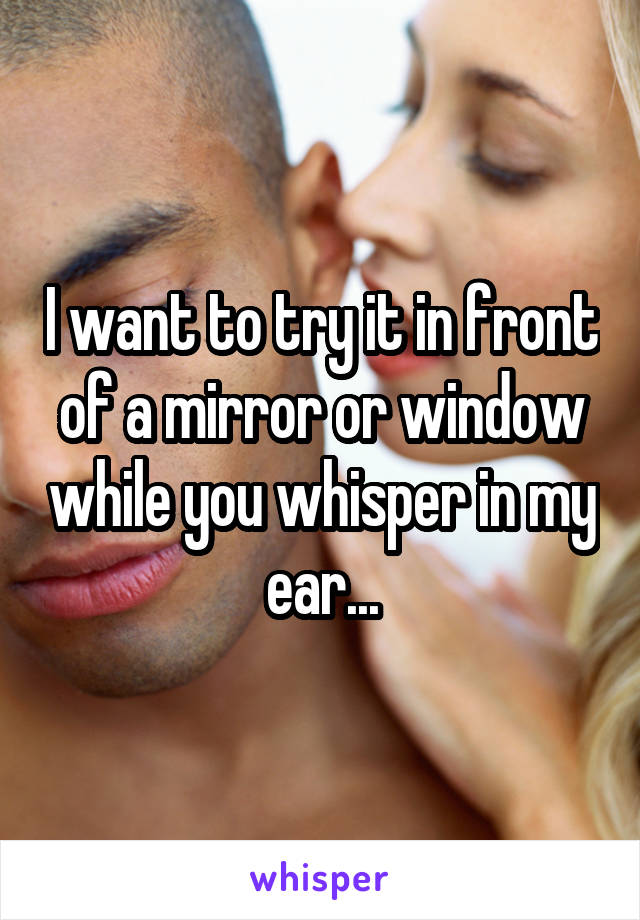 I want to try it in front of a mirror or window while you whisper in my ear...