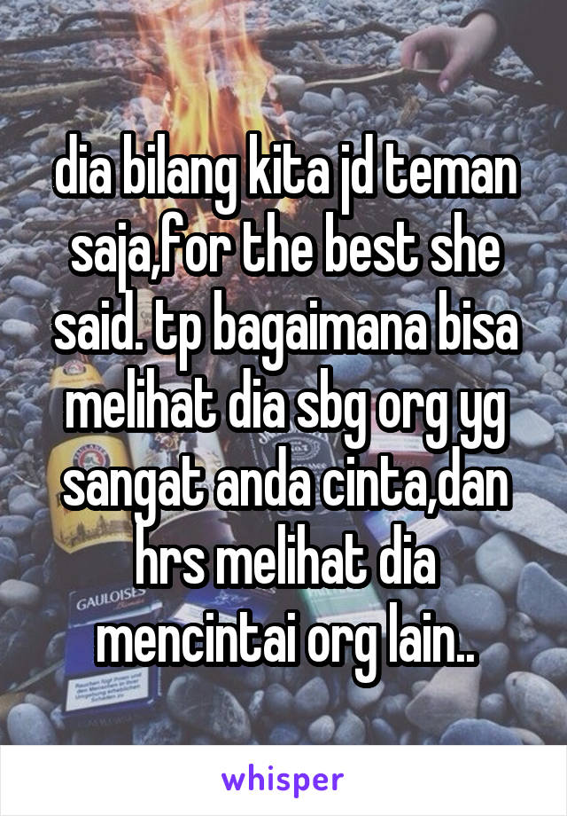 dia bilang kita jd teman saja,for the best she said. tp bagaimana bisa melihat dia sbg org yg sangat anda cinta,dan hrs melihat dia mencintai org lain..