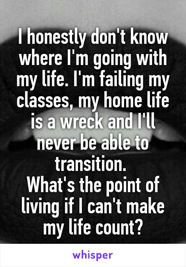 I honestly don't know where I'm going with my life. I'm failing my classes, my home life is a wreck and I'll never be able to transition. 
What's the point of living if I can't make my life count?