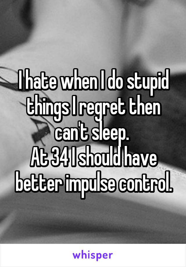 I hate when I do stupid things I regret then can't sleep. 
At 34 I should have better impulse control.