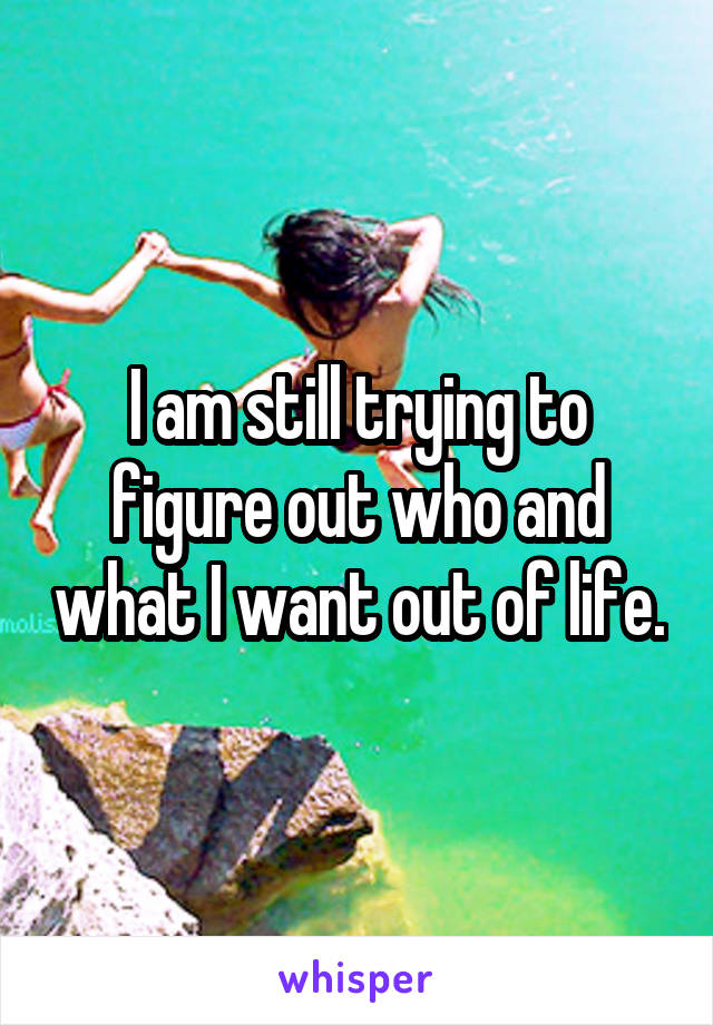 I am still trying to figure out who and what I want out of life.