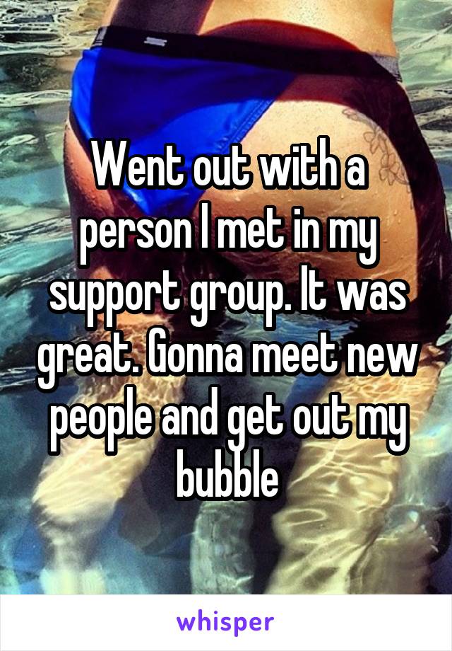 Went out with a person I met in my support group. It was great. Gonna meet new people and get out my bubble