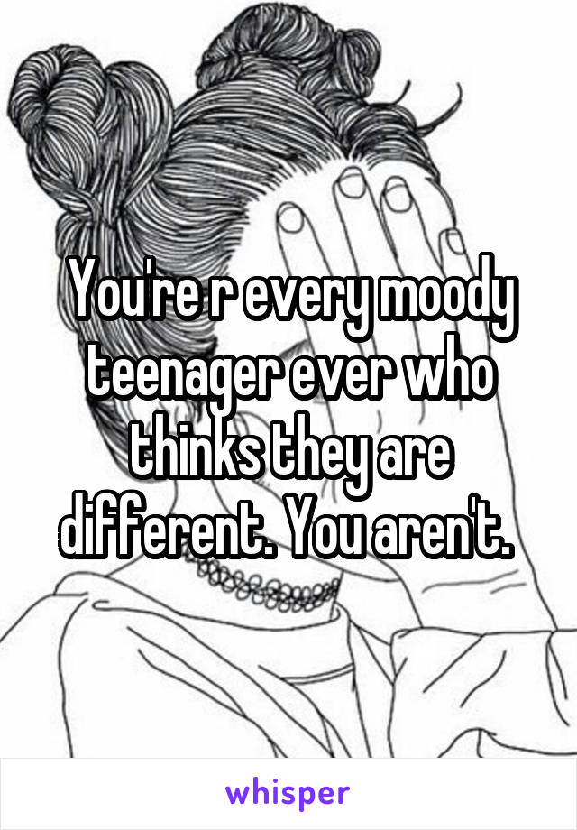 You're r every moody teenager ever who thinks they are different. You aren't. 