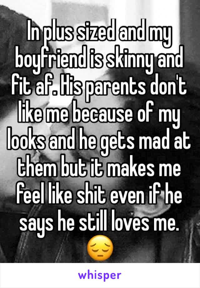 In plus sized and my boyfriend is skinny and fit af. His parents don't like me because of my looks and he gets mad at them but it makes me feel like shit even if he says he still loves me. 😔