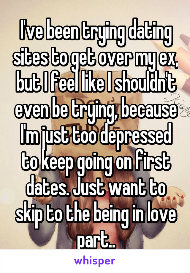 I've been trying dating sites to get over my ex, but I feel like I shouldn't even be trying, because I'm just too depressed to keep going on first dates. Just want to skip to the being in love part..