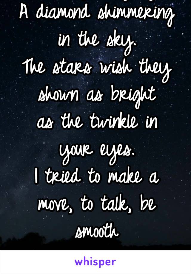 You caught my eye.
A diamond shimmering in the sky.
The stars wish they shown as bright
as the twinkle in your eyes.
I tried to make a move, to talk, be smooth
But I just ended a fool.