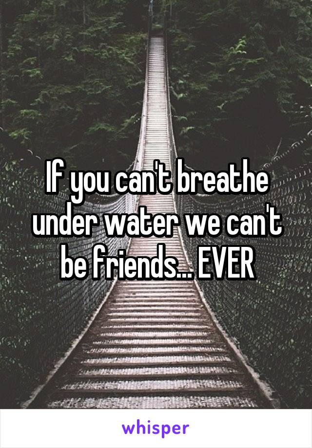 If you can't breathe under water we can't be friends... EVER