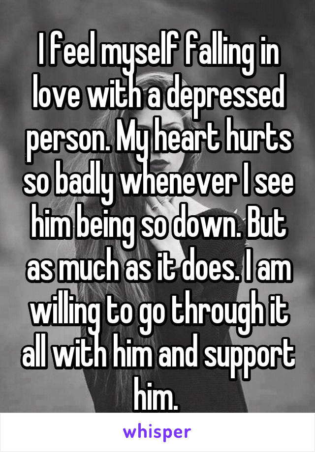 I feel myself falling in love with a depressed person. My heart hurts so badly whenever I see him being so down. But as much as it does. I am willing to go through it all with him and support him. 