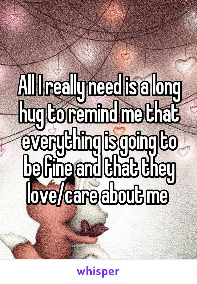 All I really need is a long hug to remind me that everything is going to be fine and that they love/care about me 