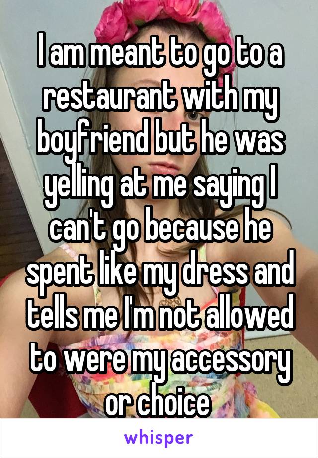 I am meant to go to a restaurant with my boyfriend but he was yelling at me saying I can't go because he spent like my dress and tells me I'm not allowed to were my accessory or choice 