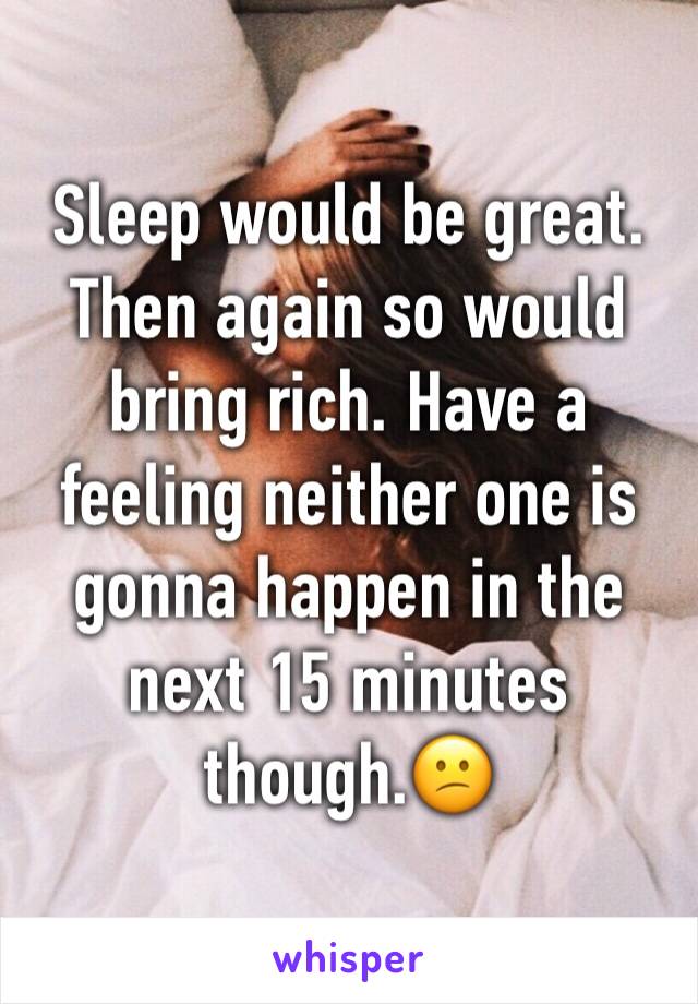 Sleep would be great. 
Then again so would bring rich. Have a feeling neither one is gonna happen in the next 15 minutes though.😕