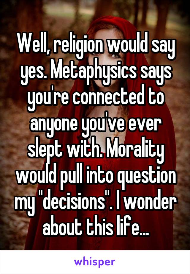 Well, religion would say yes. Metaphysics says you're connected to anyone you've ever slept with. Morality would pull into question my "decisions". I wonder about this life...