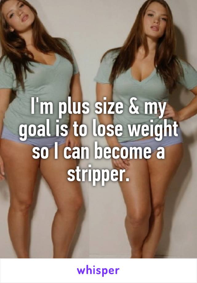 I'm plus size & my goal is to lose weight so I can become a stripper.