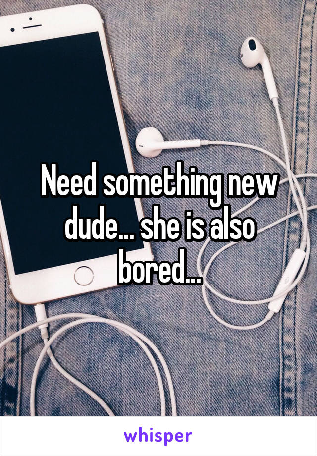 Need something new dude... she is also bored...