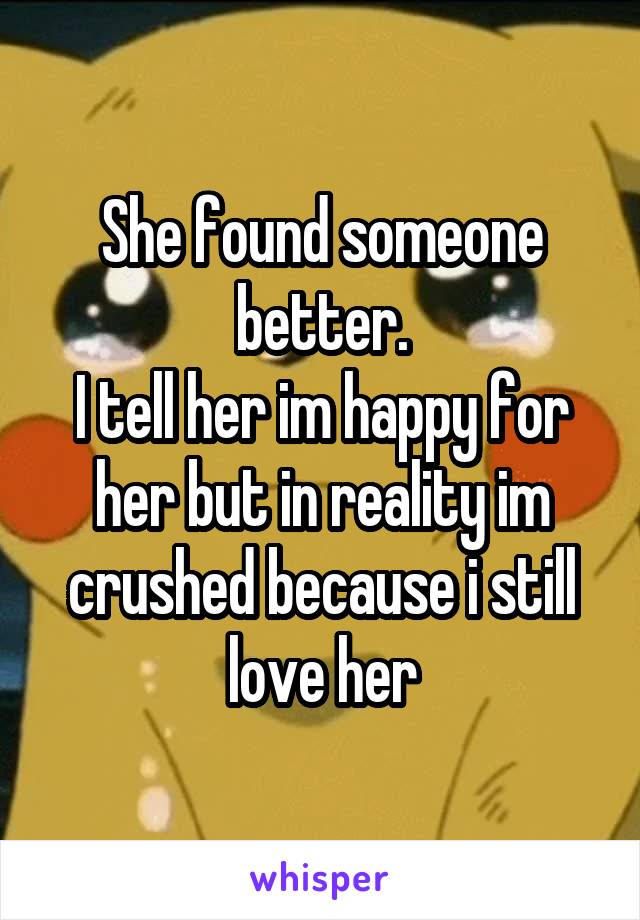 She found someone better.
I tell her im happy for her but in reality im crushed because i still love her