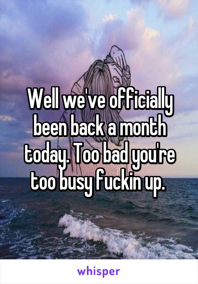 Well we've officially been back a month today. Too bad you're too busy fuckin up. 