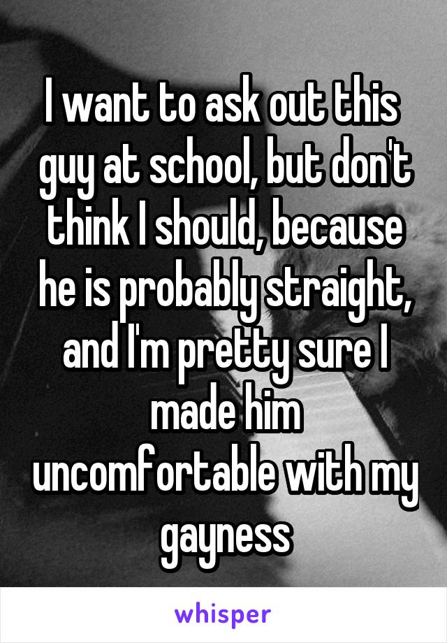 I want to ask out this  guy at school, but don't think I should, because he is probably straight, and I'm pretty sure I made him uncomfortable with my gayness