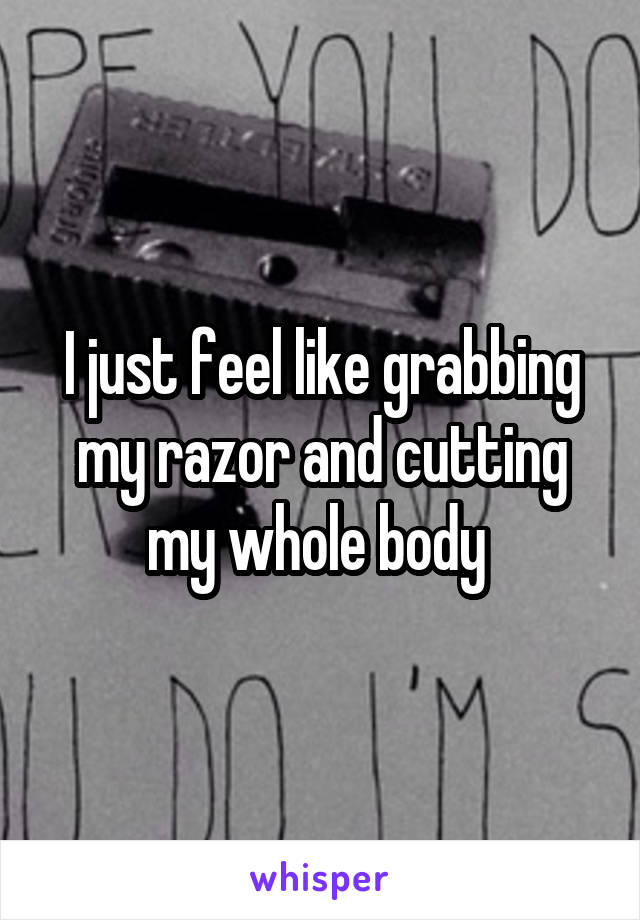 I just feel like grabbing my razor and cutting my whole body 