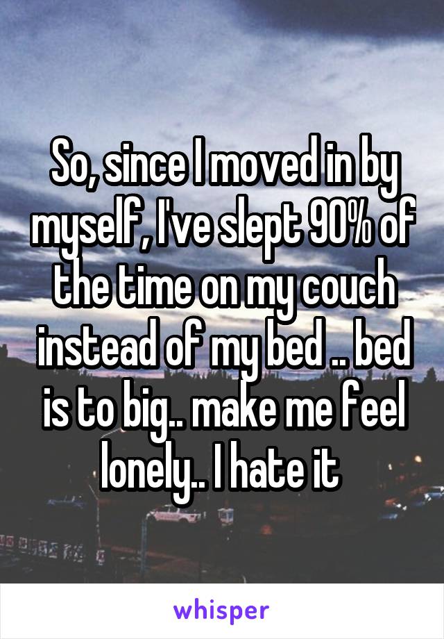 So, since I moved in by myself, I've slept 90% of the time on my couch instead of my bed .. bed is to big.. make me feel lonely.. I hate it 