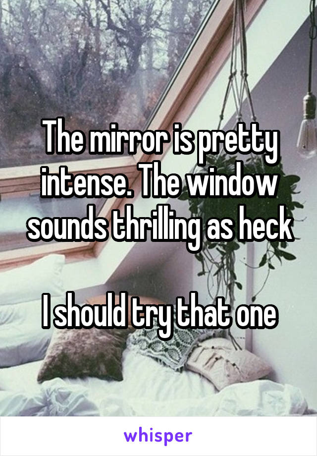 The mirror is pretty intense. The window sounds thrilling as heck

I should try that one