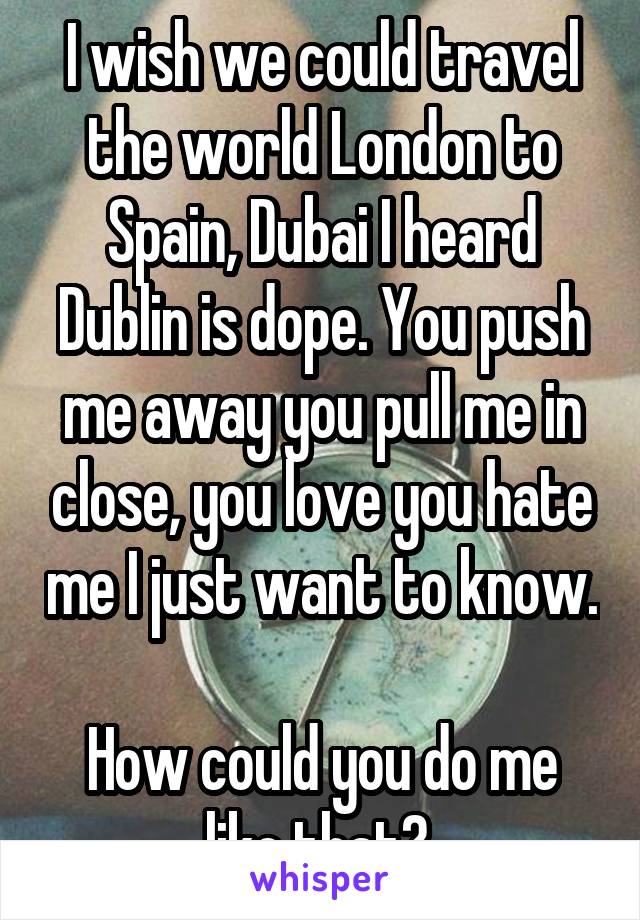 I wish we could travel the world London to Spain, Dubai I heard Dublin is dope. You push me away you pull me in close, you love you hate me I just want to know.  
How could you do me like that? 