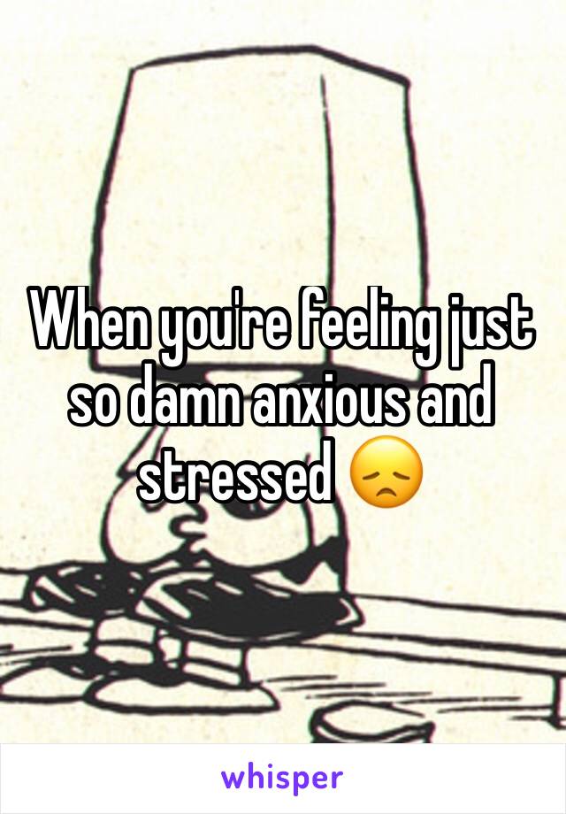 When you're feeling just so damn anxious and stressed 😞