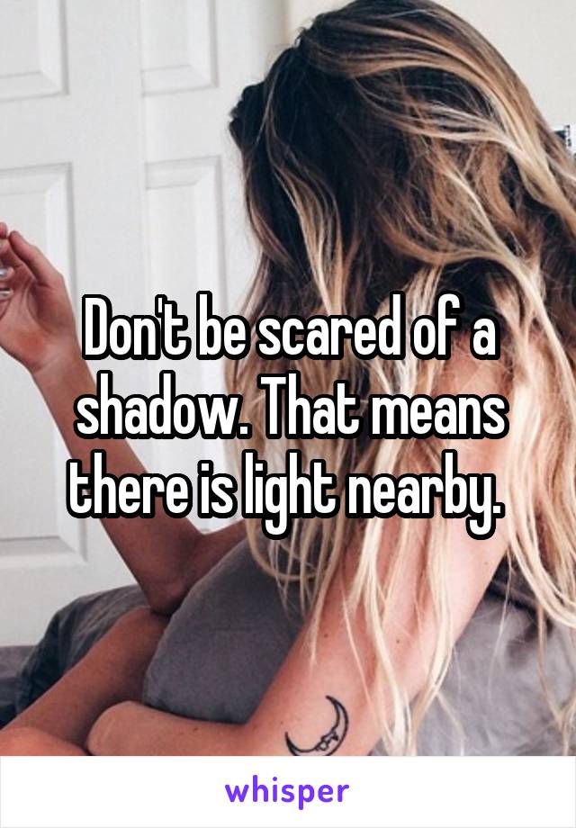 Don't be scared of a shadow. That means there is light nearby. 